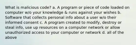 What is malicious code? a. A program or piece of code loaded on computer w/o your knowledge & runs against your wishes b. Software that collects personal info about a user w/o their informed consent c. A program created to modify, destroy or steal info, use up resources on a computer network or allow unauthorized access to your computer or network d. all of the above