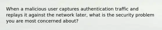 When a malicious user captures authentication traffic and replays it against the network later, what is the security problem you are most concerned about?