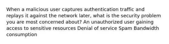 When a malicious user captures authentication traffic and replays it against the network later, what is the security problem you are most concerned about? An unauthorized user gaining access to sensitive resources Denial of service Spam Bandwidth consumption