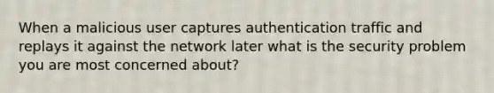 When a malicious user captures authentication traffic and replays it against the network later what is the security problem you are most concerned about?