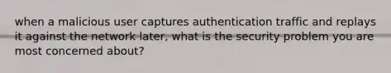 when a malicious user captures authentication traffic and replays it against the network later, what is the security problem you are most concerned about?