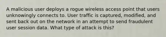 A malicious user deploys a rogue wireless access point that users unknowingly connects to. User traffic is captured, modified, and sent back out on the network in an attempt to send fraudulent user session data. What type of attack is this?