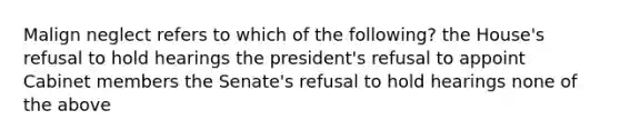 Malign neglect refers to which of the following? the House's refusal to hold hearings the president's refusal to appoint Cabinet members the Senate's refusal to hold hearings none of the above