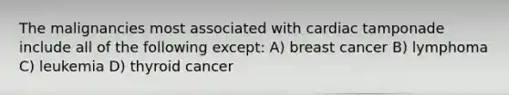 The malignancies most associated with cardiac tamponade include all of the following except: A) breast cancer B) lymphoma C) leukemia D) thyroid cancer