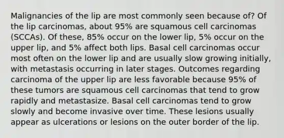 Malignancies of the lip are most commonly seen because of? Of the lip carcinomas, about 95% are squamous cell carcinomas (SCCAs). Of these, 85% occur on the lower lip, 5% occur on the upper lip, and 5% affect both lips. Basal cell carcinomas occur most often on the lower lip and are usually slow growing initially, with metastasis occurring in later stages. Outcomes regarding carcinoma of the upper lip are less favorable because 95% of these tumors are squamous cell carcinomas that tend to grow rapidly and metastasize. Basal cell carcinomas tend to grow slowly and become invasive over time. These lesions usually appear as ulcerations or lesions on the outer border of the lip.