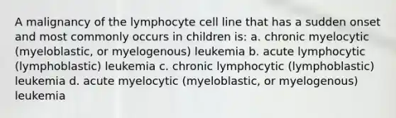 A malignancy of the lymphocyte cell line that has a sudden onset and most commonly occurs in children is: a. chronic myelocytic (myeloblastic, or myelogenous) leukemia b. acute lymphocytic (lymphoblastic) leukemia c. chronic lymphocytic (lymphoblastic) leukemia d. acute myelocytic (myeloblastic, or myelogenous) leukemia