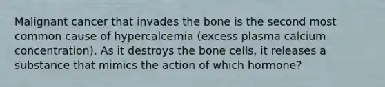 Malignant cancer that invades the bone is the second most common cause of hypercalcemia (excess plasma calcium concentration). As it destroys the bone cells, it releases a substance that mimics the action of which hormone?