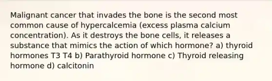 Malignant cancer that invades the bone is the second most common cause of hypercalcemia (excess plasma calcium concentration). As it destroys the bone cells, it releases a substance that mimics the action of which hormone? a) thyroid hormones T3 T4 b) Parathyroid hormone c) Thyroid releasing hormone d) calcitonin