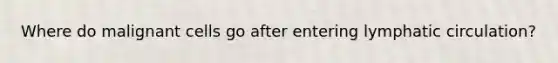 Where do malignant cells go after entering lymphatic circulation?