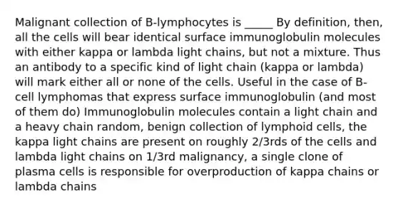 Malignant collection of B-lymphocytes is _____ By definition, then, all the cells will bear identical surface immunoglobulin molecules with either kappa or lambda light chains, but not a mixture. Thus an antibody to a specific kind of light chain (kappa or lambda) will mark either all or none of the cells. Useful in the case of B-cell lymphomas that express surface immunoglobulin (and most of them do) Immunoglobulin molecules contain a light chain and a heavy chain random, benign collection of lymphoid cells, the kappa light chains are present on roughly 2/3rds of the cells and lambda light chains on 1/3rd malignancy, a single clone of plasma cells is responsible for overproduction of kappa chains or lambda chains