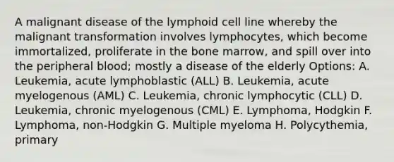 A malignant disease of the lymphoid cell line whereby the malignant transformation involves lymphocytes, which become immortalized, proliferate in the bone marrow, and spill over into the peripheral blood; mostly a disease of the elderly Options: A. Leukemia, acute lymphoblastic (ALL) B. Leukemia, acute myelogenous (AML) C. Leukemia, chronic lymphocytic (CLL) D. Leukemia, chronic myelogenous (CML) E. Lymphoma, Hodgkin F. Lymphoma, non-Hodgkin G. Multiple myeloma H. Polycythemia, primary