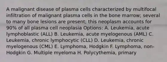 A malignant disease of plasma cells characterized by multifocal infiltration of malignant plasma cells in the bone marrow; several to many bone lesions are present; this neoplasm accounts for 90% of all plasma cell neoplasia Options: A. Leukemia, acute lymphoblastic (ALL) B. Leukemia, acute myelogenous (AML) C. Leukemia, chronic lymphocytic (CLL) D. Leukemia, chronic myelogenous (CML) E. Lymphoma, Hodgkin F. Lymphoma, non-Hodgkin G. Multiple myeloma H. Polycythemia, primary