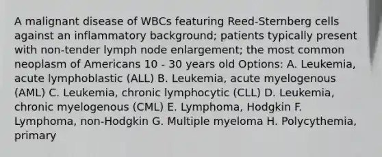 A malignant disease of WBCs featuring Reed-Sternberg cells against an inflammatory background; patients typically present with non-tender lymph node enlargement; the most common neoplasm of Americans 10 - 30 years old Options: A. Leukemia, acute lymphoblastic (ALL) B. Leukemia, acute myelogenous (AML) C. Leukemia, chronic lymphocytic (CLL) D. Leukemia, chronic myelogenous (CML) E. Lymphoma, Hodgkin F. Lymphoma, non-Hodgkin G. Multiple myeloma H. Polycythemia, primary