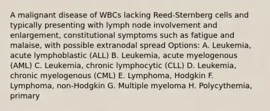 A malignant disease of WBCs lacking Reed-Sternberg cells and typically presenting with lymph node involvement and enlargement, constitutional symptoms such as fatigue and malaise, with possible extranodal spread Options: A. Leukemia, acute lymphoblastic (ALL) B. Leukemia, acute myelogenous (AML) C. Leukemia, chronic lymphocytic (CLL) D. Leukemia, chronic myelogenous (CML) E. Lymphoma, Hodgkin F. Lymphoma, non-Hodgkin G. Multiple myeloma H. Polycythemia, primary