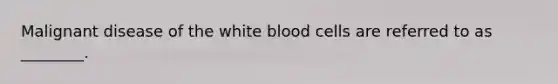 Malignant disease of the white blood cells are referred to as ________.