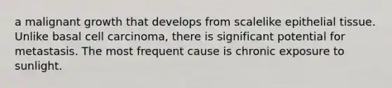 a malignant growth that develops from scalelike epithelial tissue. Unlike basal cell carcinoma, there is significant potential for metastasis. The most frequent cause is chronic exposure to sunlight.