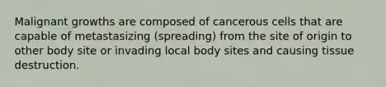 Malignant growths are composed of cancerous cells that are capable of metastasizing (spreading) from the site of origin to other body site or invading local body sites and causing tissue destruction.