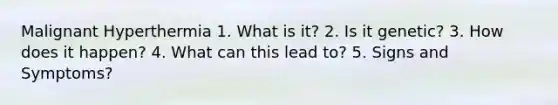 Malignant Hyperthermia 1. What is it? 2. Is it genetic? 3. How does it happen? 4. What can this lead to? 5. Signs and Symptoms?