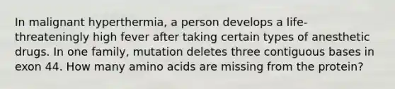 In malignant hyperthermia, a person develops a life-threateningly high fever after taking certain types of anesthetic drugs. In one family, mutation deletes three contiguous bases in exon 44. How many amino acids are missing from the protein?