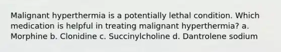 Malignant hyperthermia is a potentially lethal condition. Which medication is helpful in treating malignant hyperthermia? a. Morphine b. Clonidine c. Succinylcholine d. Dantrolene sodium