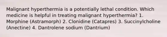 Malignant hyperthermia is a potentially lethal condition. Which medicine is helpful in treating malignant hyperthermia? 1. Morphine (Astramorph) 2. Clonidine (Catapres) 3. Succinylcholine (Anectine) 4. Dantrolene sodium (Dantrium)