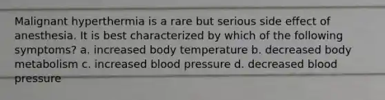 Malignant hyperthermia is a rare but serious side effect of anesthesia. It is best characterized by which of the following symptoms? a. increased body temperature b. decreased body metabolism c. increased blood pressure d. decreased blood pressure