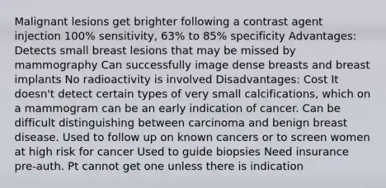 Malignant lesions get brighter following a contrast agent injection 100% sensitivity, 63% to 85% specificity Advantages: Detects small breast lesions that may be missed by mammography Can successfully image dense breasts and breast implants No radioactivity is involved Disadvantages: Cost It doesn't detect certain types of very small calcifications, which on a mammogram can be an early indication of cancer. Can be difficult distinguishing between carcinoma and benign breast disease. Used to follow up on known cancers or to screen women at high risk for cancer Used to guide biopsies Need insurance pre-auth. Pt cannot get one unless there is indication