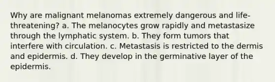 Why are malignant melanomas extremely dangerous and life-threatening? a. The melanocytes grow rapidly and metastasize through the lymphatic system. b. They form tumors that interfere with circulation. c. Metastasis is restricted to the dermis and epidermis. d. They develop in the germinative layer of the epidermis.