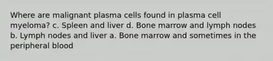 Where are malignant plasma cells found in plasma cell myeloma? c. Spleen and liver d. Bone marrow and lymph nodes b. Lymph nodes and liver a. Bone marrow and sometimes in the peripheral blood