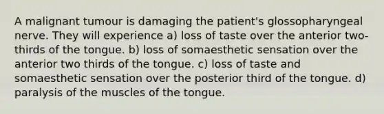 A malignant tumour is damaging the patient's glossopharyngeal nerve. They will experience a) loss of taste over the anterior two-thirds of the tongue. b) loss of somaesthetic sensation over the anterior two thirds of the tongue. c) loss of taste and somaesthetic sensation over the posterior third of the tongue. d) paralysis of the muscles of the tongue.