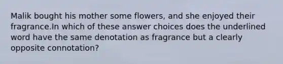 Malik bought his mother some flowers, and she enjoyed their fragrance.In which of these answer choices does the underlined word have the same denotation as fragrance but a clearly opposite connotation?