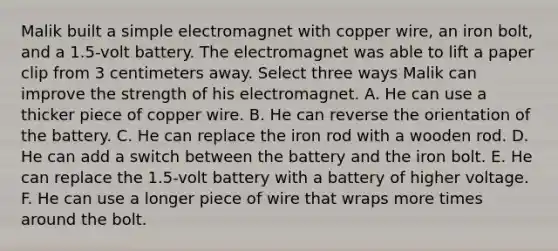 Malik built a simple electromagnet with copper wire, an iron bolt, and a 1.5-volt battery. The electromagnet was able to lift a paper clip from 3 centimeters away. Select three ways Malik can improve the strength of his electromagnet. A. He can use a thicker piece of copper wire. B. He can reverse the orientation of the battery. C. He can replace the iron rod with a wooden rod. D. He can add a switch between the battery and the iron bolt. E. He can replace the 1.5-volt battery with a battery of higher voltage. F. He can use a longer piece of wire that wraps more times around the bolt.