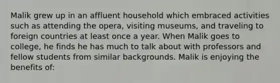 Malik grew up in an affluent household which embraced activities such as attending the opera, visiting museums, and traveling to foreign countries at least once a year. When Malik goes to college, he finds he has much to talk about with professors and fellow students from similar backgrounds. Malik is enjoying the benefits of: