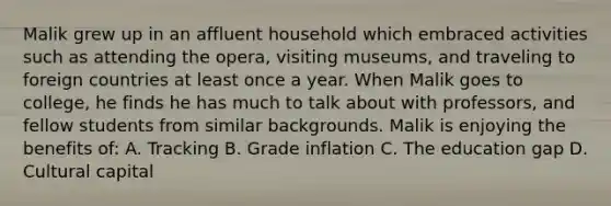 Malik grew up in an affluent household which embraced activities such as attending the opera, visiting museums, and traveling to foreign countries at least once a year. When Malik goes to college, he finds he has much to talk about with professors, and fellow students from similar backgrounds. Malik is enjoying the benefits of: A. Tracking B. Grade inflation C. The education gap D. Cultural capital
