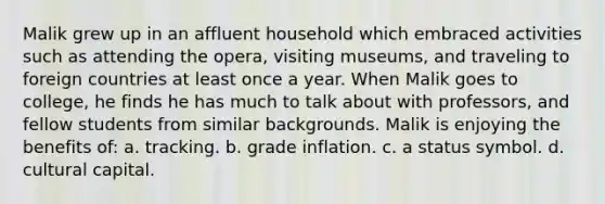Malik grew up in an affluent household which embraced activities such as attending the opera, visiting museums, and traveling to foreign countries at least once a year. When Malik goes to college, he finds he has much to talk about with professors, and fellow students from similar backgrounds. Malik is enjoying the benefits of: a. tracking. b. grade inflation. c. a status symbol. d. cultural capital.