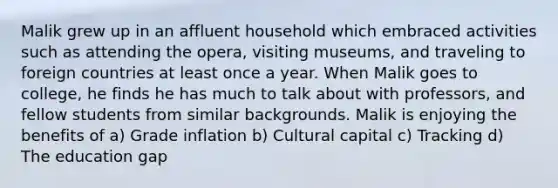 Malik grew up in an affluent household which embraced activities such as attending the opera, visiting museums, and traveling to foreign countries at least once a year. When Malik goes to college, he finds he has much to talk about with professors, and fellow students from similar backgrounds. Malik is enjoying the benefits of a) Grade inflation b) Cultural capital c) Tracking d) The education gap