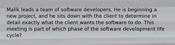 Malik leads a team of software developers. He is beginning a new project, and he sits down with the client to determine in detail exactly what the client wants the software to do. This meeting is part of which phase of the software development life cycle?