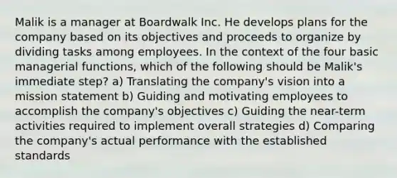 Malik is a manager at Boardwalk Inc. He develops plans for the company based on its objectives and proceeds to organize by dividing tasks among employees. In the context of the four basic managerial functions, which of the following should be Malik's immediate step? a) Translating the company's vision into a mission statement b) Guiding and motivating employees to accomplish the company's objectives c) Guiding the near-term activities required to implement overall strategies d) Comparing the company's actual performance with the established standards