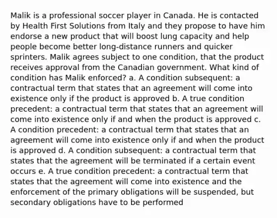 Malik is a professional soccer player in Canada. He is contacted by Health First Solutions from Italy and they propose to have him endorse a new product that will boost lung capacity and help people become better long-distance runners and quicker sprinters. Malik agrees subject to one condition, that the product receives approval from the Canadian government. What kind of condition has Malik enforced? a. A condition subsequent: a contractual term that states that an agreement will come into existence only if the product is approved b. A true condition precedent: a contractual term that states that an agreement will come into existence only if and when the product is approved c. A condition precedent: a contractual term that states that an agreement will come into existence only if and when the product is approved d. A condition subsequent: a contractual term that states that the agreement will be terminated if a certain event occurs e. A true condition precedent: a contractual term that states that the agreement will come into existence and the enforcement of the primary obligations will be suspended, but secondary obligations have to be performed