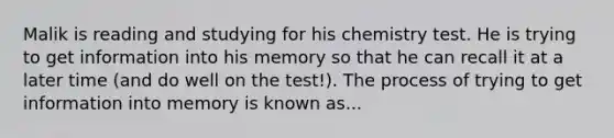 Malik is reading and studying for his chemistry test. He is trying to get information into his memory so that he can recall it at a later time (and do well on the test!). The process of trying to get information into memory is known as...