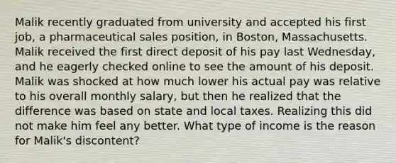 Malik recently graduated from university and accepted his first job, a pharmaceutical sales position, in Boston, Massachusetts. Malik received the first direct deposit of his pay last Wednesday, and he eagerly checked online to see the amount of his deposit. Malik was shocked at how much lower his actual pay was relative to his overall monthly salary, but then he realized that the difference was based on state and local taxes. Realizing this did not make him feel any better. What type of income is the reason for Malik's discontent?