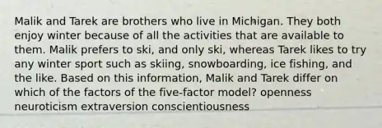 Malik and Tarek are brothers who live in Michigan. They both enjoy winter because of all the activities that are available to them. Malik prefers to ski, and only ski, whereas Tarek likes to try any winter sport such as skiing, snowboarding, ice fishing, and the like. Based on this information, Malik and Tarek differ on which of the factors of the five-factor model? openness neuroticism extraversion conscientiousness