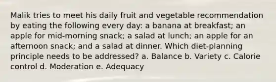 Malik tries to meet his daily fruit and vegetable recommendation by eating the following every day: a banana at breakfast; an apple for mid-morning snack; a salad at lunch; an apple for an afternoon snack; and a salad at dinner. Which diet-planning principle needs to be addressed? a. Balance b. Variety c. Calorie control d. Moderation e. Adequacy