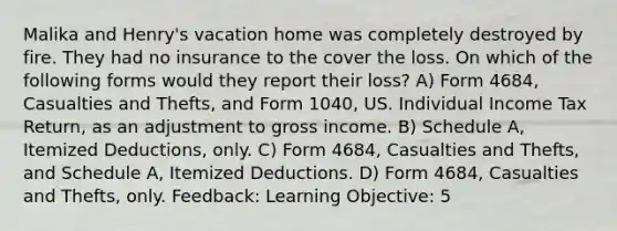 Malika and Henry's vacation home was completely destroyed by fire. They had no insurance to the cover the loss. On which of the following forms would they report their loss? A) Form 4684, Casualties and Thefts, and Form 1040, US. Individual Income Tax Return, as an adjustment to gross income. B) Schedule A, Itemized Deductions, only. C) Form 4684, Casualties and Thefts, and Schedule A, Itemized Deductions. D) Form 4684, Casualties and Thefts, only. Feedback: Learning Objective: 5