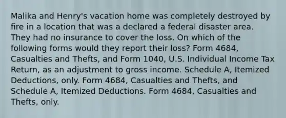 Malika and Henry's vacation home was completely destroyed by fire in a location that was a declared a federal disaster area. They had no insurance to cover the loss. On which of the following forms would they report their loss? Form 4684, Casualties and Thefts, and Form 1040, U.S. Individual Income Tax Return, as an adjustment to gross income. Schedule A, Itemized Deductions, only. Form 4684, Casualties and Thefts, and Schedule A, Itemized Deductions. Form 4684, Casualties and Thefts, only.