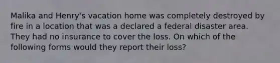 Malika and Henry's vacation home was completely destroyed by fire in a location that was a declared a federal disaster area. They had no insurance to cover the loss. On which of the following forms would they report their loss?