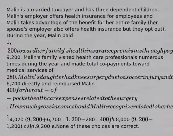 Malin is a married taxpayer and has three dependent children. Malin's employer offers health insurance for employees and Malin takes advantage of the benefit for her entire family (her spouse's employer also offers health insurance but they opt out). During the year, Malin paid 1,200 toward her family's health insurance premiums through payroll deductions while the employer paid the remaining9,200. Malin's family visited health care professionals numerous times during the year and made total co-payments toward medical services of 280. Malin's daughter had knee surgery due to a soccer injury and the insurance company paid the hospital6,700 directly and reimbursed Malin 400 for her out-of-pocket health care expenses related to the surgery. How much gross income should Malin recognize related to her health insurance? a.14,020 (9,200 +6,700 - 1,200 -280 - 400) b.8,000 (9,200 -1,200) c.0 d.9,200 e.None of these choices are correct.