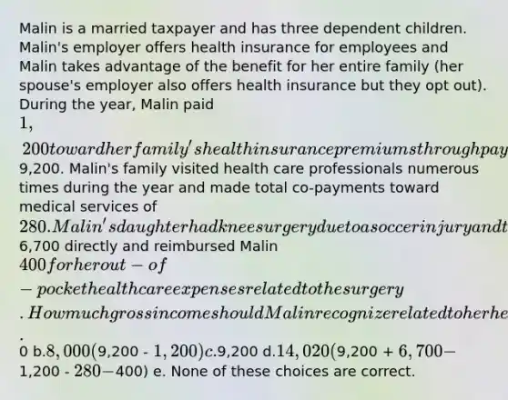 Malin is a married taxpayer and has three dependent children. Malin's employer offers health insurance for employees and Malin takes advantage of the benefit for her entire family (her spouse's employer also offers health insurance but they opt out). During the year, Malin paid 1,200 toward her family's health insurance premiums through payroll deductions while the employer paid the remaining9,200. Malin's family visited health care professionals numerous times during the year and made total co-payments toward medical services of 280. Malin's daughter had knee surgery due to a soccer injury and the insurance company paid the hospital6,700 directly and reimbursed Malin 400 for her out-of-pocket health care expenses related to the surgery. How much gross income should Malin recognize related to her health insurance? a.0 b.8,000 (9,200 - 1,200) c.9,200 d.14,020 (9,200 + 6,700 -1,200 - 280 -400) e. None of these choices are correct.