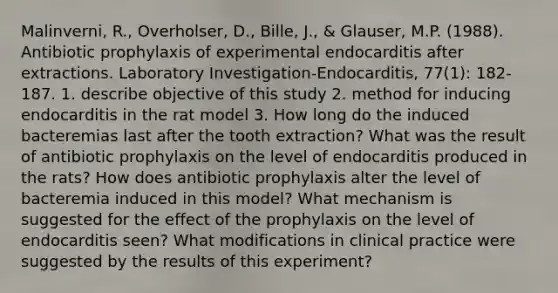 Malinverni, R., Overholser, D., Bille, J., & Glauser, M.P. (1988). Antibiotic prophylaxis of experimental endocarditis after extractions. Laboratory Investigation-Endocarditis, 77(1): 182-187. 1. describe objective of this study 2. method for inducing endocarditis in the rat model 3. How long do the induced bacteremias last after the tooth extraction? What was the result of antibiotic prophylaxis on the level of endocarditis produced in the rats? How does antibiotic prophylaxis alter the level of bacteremia induced in this model? What mechanism is suggested for the effect of the prophylaxis on the level of endocarditis seen? What modifications in clinical practice were suggested by the results of this experiment?