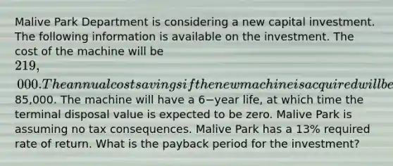 Malive Park Department is considering a new capital investment. The following information is available on the investment. The cost of the machine will be 219,000. The annual cost savings if the new machine is acquired will be85,000. The machine will have a 6−year life, at which time the terminal disposal value is expected to be zero. Malive Park is assuming no tax consequences. Malive Park has a 13​% required rate of return. What is the payback period for the​ investment?